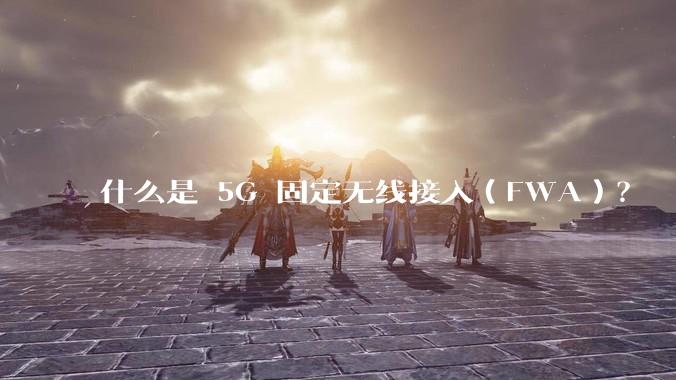 什么是 5G 固定无线接入（FWA）？
