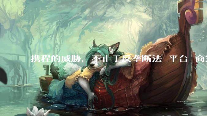 携程的威胁，不止于反垄断法_平台_商家_市场