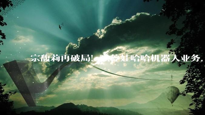 宗馥莉再破局！砍停娃哈哈机器人业务，老爹宗庆后13年布局全推翻_公司_智能化_主业