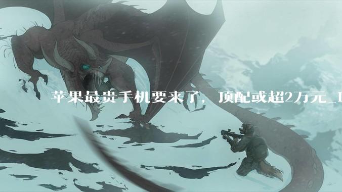 苹果最贵手机要来了，顶配或超2万元_iPhone_Fold_iPad