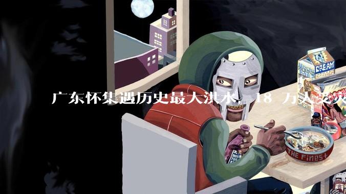 广东怀集遇历史最大洪水，18 万人受灾，积水最深处达 3 米，目前当地情况如何？