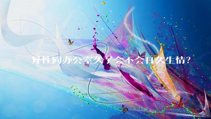 异性同办公室久了会不会日久生情？