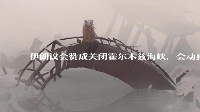 伊朗议会赞成关闭霍尔木兹海峡，会动真格吗？若霍尔木兹海峡关闭，将带来哪些影响？
